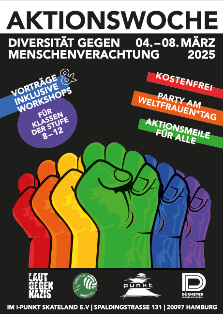 Das Bild ist ein Plakat für die Aktionswoche: Diversität gegen Menschenverachtung, die vom 4. bis 8. März 2025 im I-Punkt Skateland Hamburg stattfindet.

Der Hintergrund ist schwarz, und im unteren Bereich sind fünf bunte, erhobene Fäuste in den Farben Rot, Orange, Gelb, Grün und Blau zu sehen – ein Symbol für Solidarität und Vielfalt.

Der Titel “AKTIONSWOCHE” ist in großen, weißen Buchstaben oben auf dem Plakat zu lesen. Darunter steht in kleineren Buchstaben “Diversität gegen Menschenverachtung”, gefolgt vom Datum der Veranstaltung.

Auf dem Plakat befinden sich mehrere bunte Textfelder:
	•	Ein lilafarbenes rundes Feld auf der linken Seite informiert: “Vorträge & inklusive Workshops für Klassen der Stufe 8–12”.
	•	Ein rotes Feld oben rechts betont: “Kostenfrei”.
	•	Ein oranges Feld kündigt die “Party am Weltfrauen*tag” an.
	•	Ein grünes Feld hebt hervor: “Aktionsmeile für alle”.

Unten sind die Logos der Veranstalter zu sehen:
	•	Laut gegen Nazis e.V.
	•	I-Punkt Skateland
	•	Dörmeyer Stiftung

Die Adresse der Veranstaltung steht ganz unten: I-Punkt Skateland e.V., Spaldingstraße 131, 20097 Hamburg.